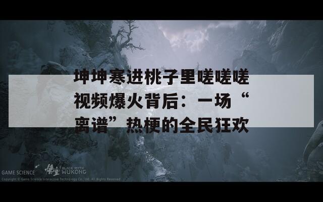 坤坤寒进桃子里嗟嗟嗟视频爆火背后：一场“离谱”热梗的全民狂欢