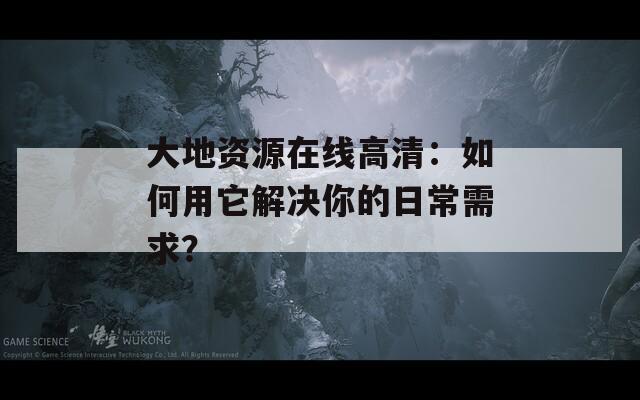 大地资源在线高清：如何用它解决你的日常需求？