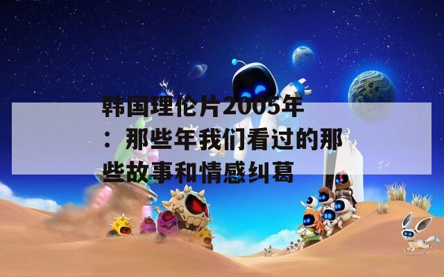 韩国理伦片2005年：那些年我们看过的那些故事和情感纠葛