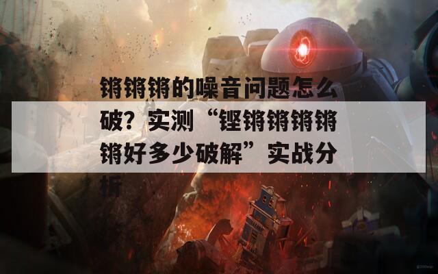 锵锵锵的噪音问题怎么破？实测“铿锵锵锵锵锵好多少破解”实战分析