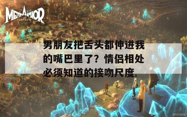 男朋友把舌头都伸进我的嘴巴里了？情侣相处必须知道的接吻尺度