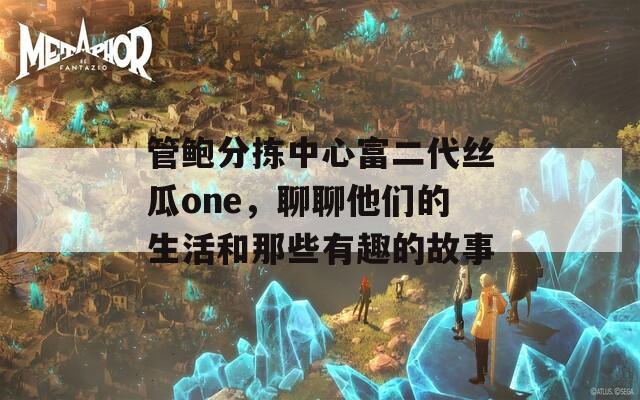 管鲍分拣中心富二代丝瓜one，聊聊他们的生活和那些有趣的故事