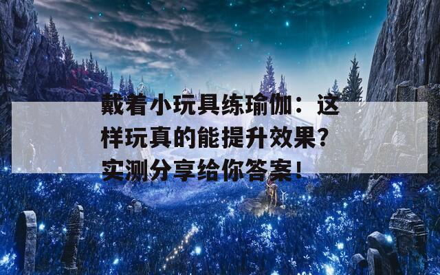 戴着小玩具练瑜伽：这样玩真的能提升效果？实测分享给你答案！