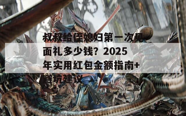 叔叔给侄媳妇第一次见面礼多少钱？2025年实用红包金额指南+避坑建议