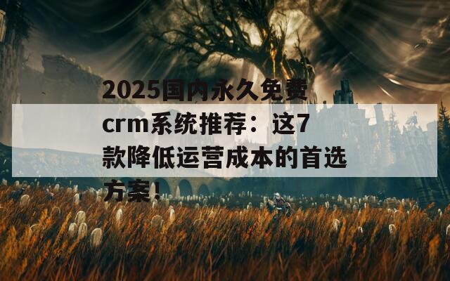 2025国内永久免费crm系统推荐：这7款降低运营成本的首选方案！