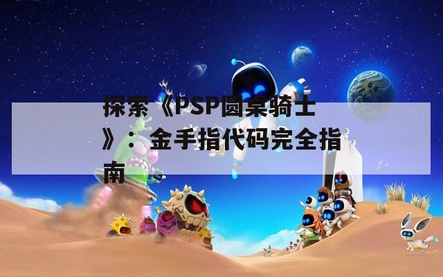 探索《PSP圆桌骑士》：金手指代码完全指南