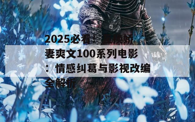 2025必看！互换娇妻爽文100系列电影：情感纠葛与影视改编全解析