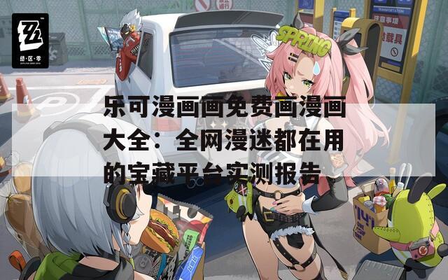 乐可漫画画免费画漫画大全：全网漫迷都在用的宝藏平台实测报告