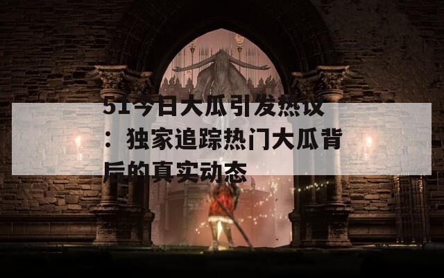 51今日大瓜引发热议：独家追踪热门大瓜背后的真实动态