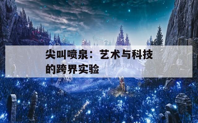 尖叫喷泉：艺术与科技的跨界实验