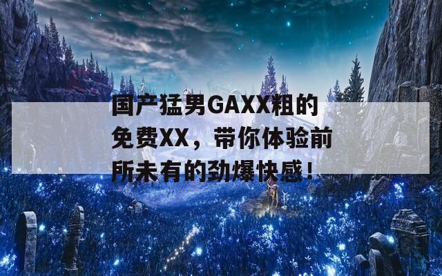 国产猛男GAXX粗的免费XX，带你体验前所未有的劲爆快感！