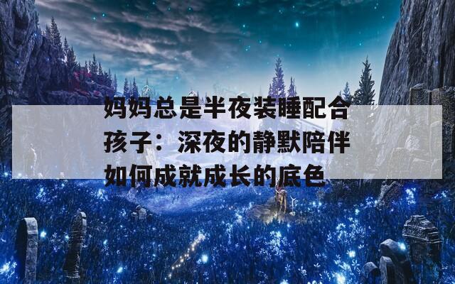 妈妈总是半夜装睡配合孩子：深夜的静默陪伴如何成就成长的底色