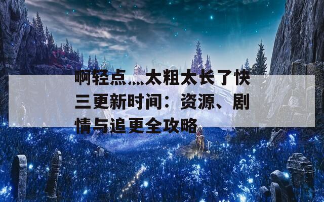 啊轻点灬太粗太长了快三更新时间：资源、剧情与追更全攻略