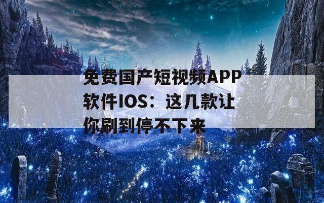 免费国产短视频APP软件IOS：这几款让你刷到停不下来