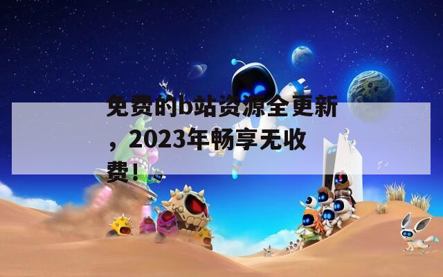 免费的b站资源全更新，2023年畅享无收费！