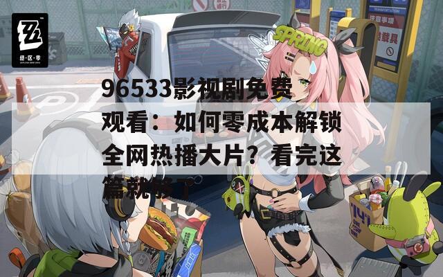 96533影视剧免费观看：如何零成本解锁全网热播大片？看完这篇就够了