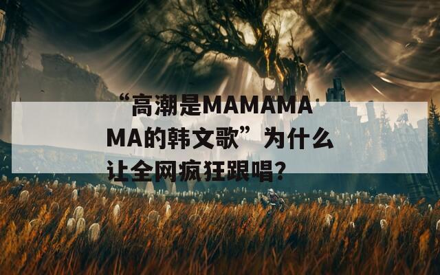 “高潮是MAMAMAMA的韩文歌”为什么让全网疯狂跟唱？