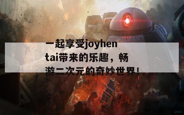 一起享受joyhentai带来的乐趣，畅游二次元的奇妙世界！