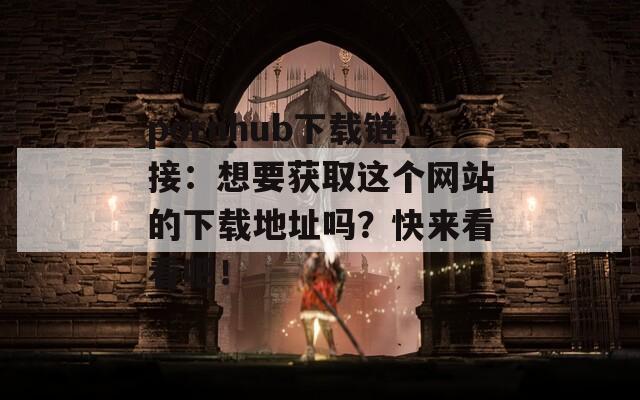 pornhub下载链接：想要获取这个网站的下载地址吗？快来看看吧！