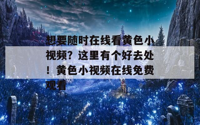 想要随时在线看黄色小视频？这里有个好去处！黄色小视频在线免费观看