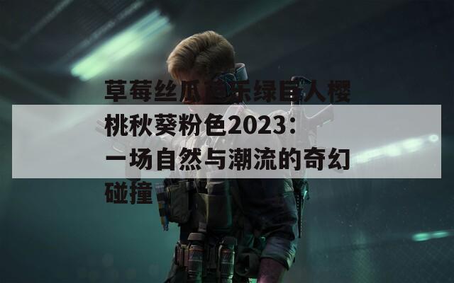 草莓丝瓜芭乐绿巨人樱桃秋葵粉色2023：一场自然与潮流的奇幻碰撞