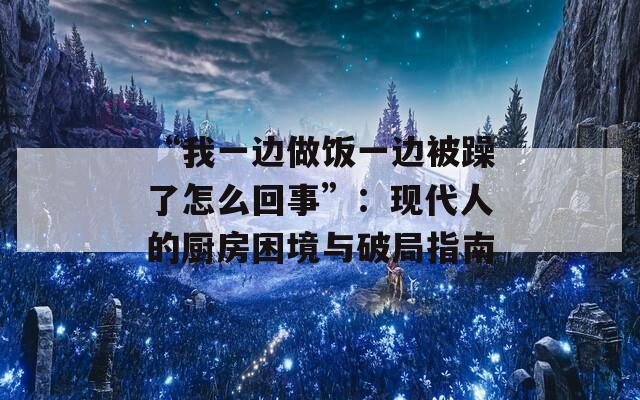 “我一边做饭一边被躁了怎么回事”：现代人的厨房困境与破局指南