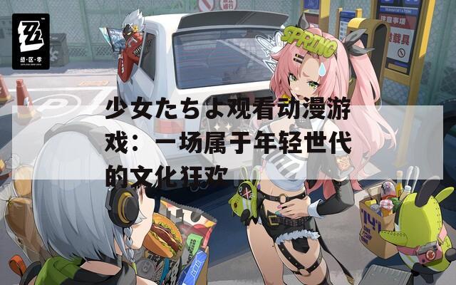 少女たちよ观看动漫游戏：一场属于年轻世代的文化狂欢