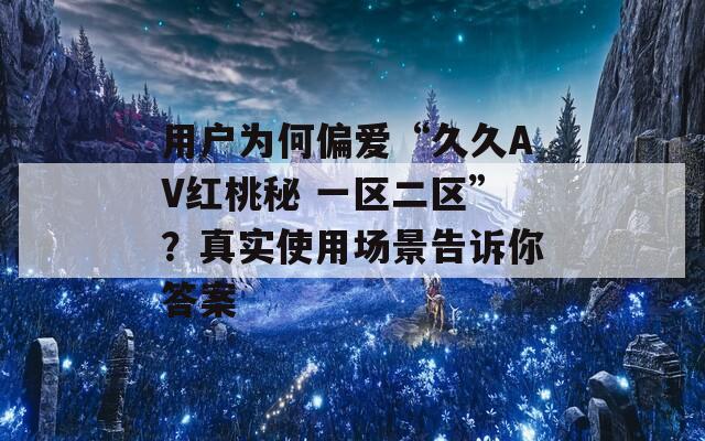 用户为何偏爱“久久AV红桃秘 一区二区”？真实使用场景告诉你答案