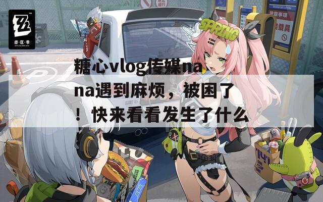 糖心vlog传媒nana遇到麻烦，被困了！快来看看发生了什么！