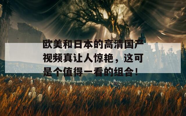 欧美和日本的高清国产视频真让人惊艳，这可是个值得一看的组合！