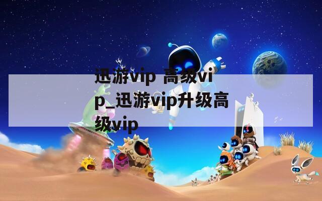 迅游vip 高级vip_迅游vip升级高级vip