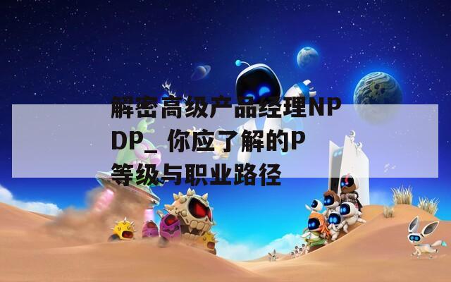 解密高级产品经理NPDP_ 你应了解的P等级与职业路径