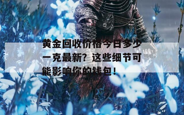 黄金回收价格今日多少一克最新？这些细节可能影响你的钱包！