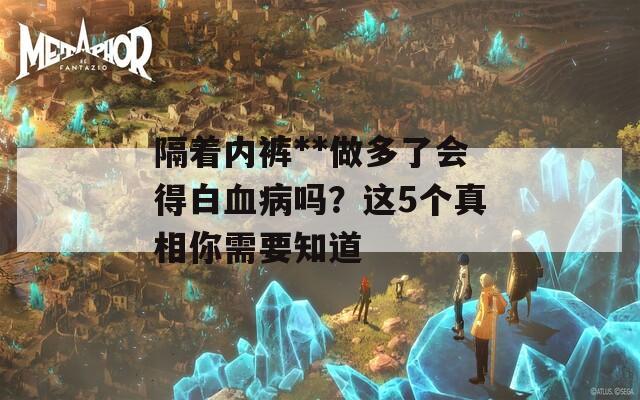 隔着内裤**做多了会得白血病吗？这5个真相你需要知道