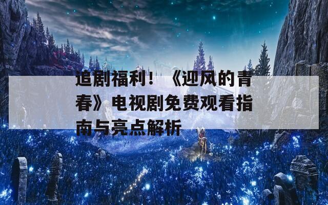 追剧福利！《迎风的青春》电视剧免费观看指南与亮点解析