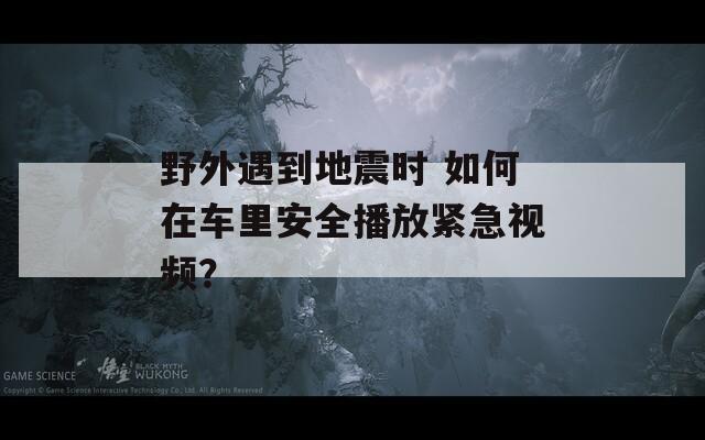 野外遇到地震时 如何在车里安全播放紧急视频？