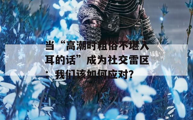 当“高潮时粗俗不堪入耳的话”成为社交雷区：我们该如何应对？