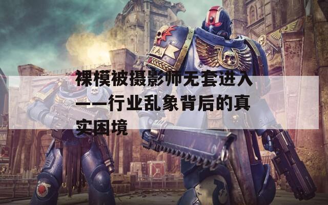 裸模被摄影师无套进入——行业乱象背后的真实困境