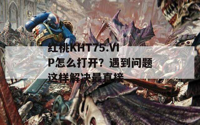 红桃KHT75.VIP怎么打开？遇到问题这样解决最直接