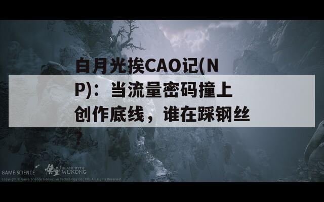 白月光挨CAO记(NP)：当流量密码撞上创作底线，谁在踩钢丝？