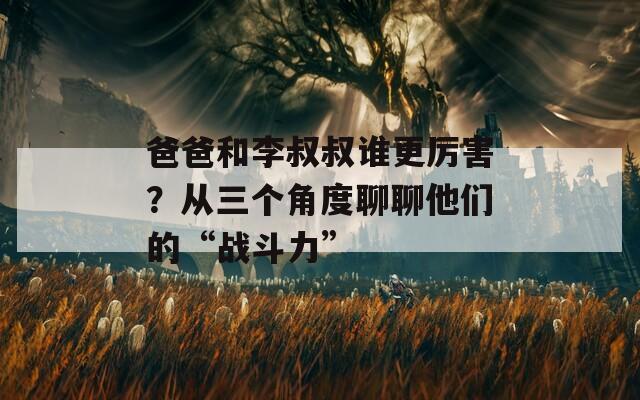 爸爸和李叔叔谁更厉害？从三个角度聊聊他们的“战斗力”