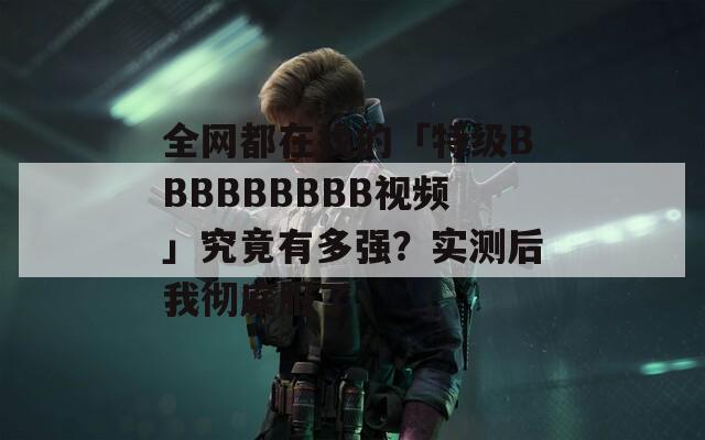 全网都在找的「特级BBBBBBBBB视频」究竟有多强？实测后我彻底服了