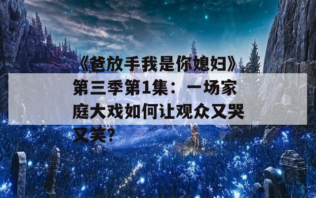 《爸放手我是你媳妇》第三季第1集：一场家庭大戏如何让观众又哭又笑？