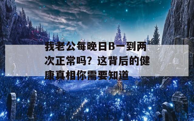 我老公每晚日B一到两次正常吗？这背后的健康真相你需要知道