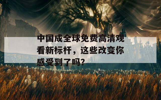 中国成全球免费高清观看新标杆，这些改变你感受到了吗？