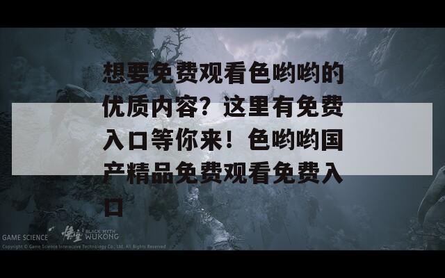 想要免费观看色哟哟的优质内容？这里有免费入口等你来！色哟哟国产精品免费观看免费入口