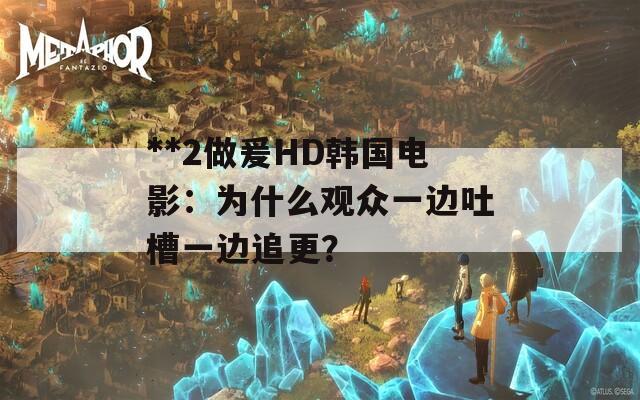 **2做爰HD韩国电影：为什么观众一边吐槽一边追更？