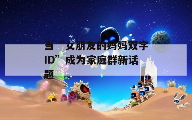 当“女朋友的妈妈双字ID”成为家庭群新话题