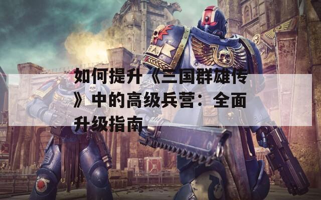 如何提升《三国群雄传》中的高级兵营：全面升级指南