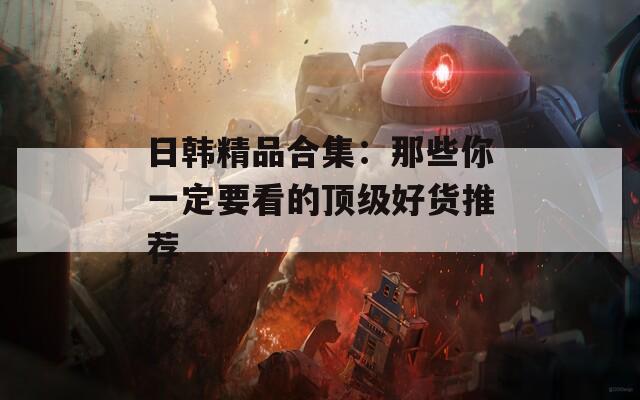 日韩精品合集：那些你一定要看的顶级好货推荐